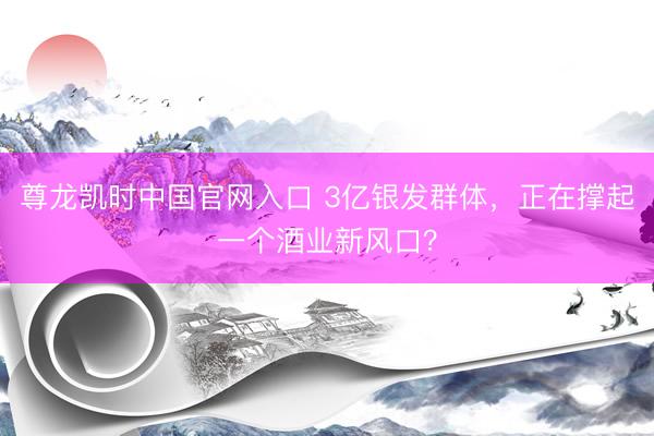 尊龙凯时中国官网入口 3亿银发群体，正在撑起一个酒业新风口？