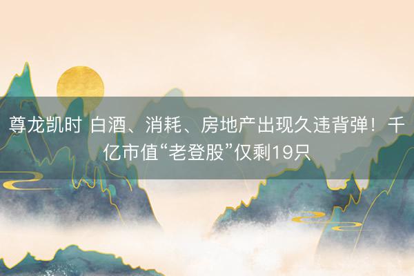 尊龙凯时 白酒、消耗、房地产出现久违背弹!千亿市值“老登股”仅剩19只