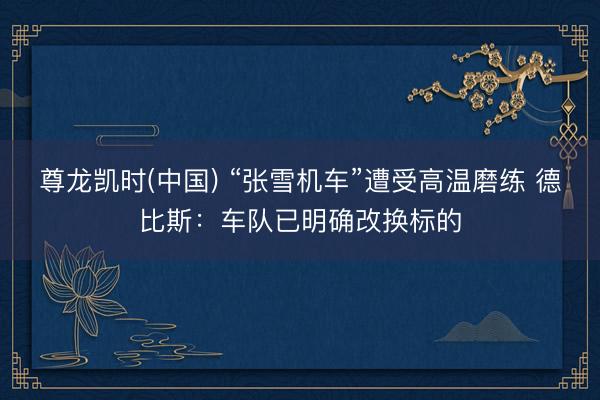 尊龙凯时(中国) “张雪机车”遭受高温磨练 德比斯：车队已明确改换标的