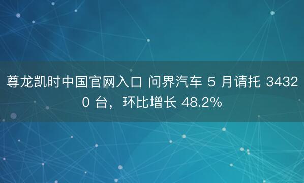 尊龙凯时中国官网入口 问界汽车 5 月请托 34320 台，环比增长 48.2%