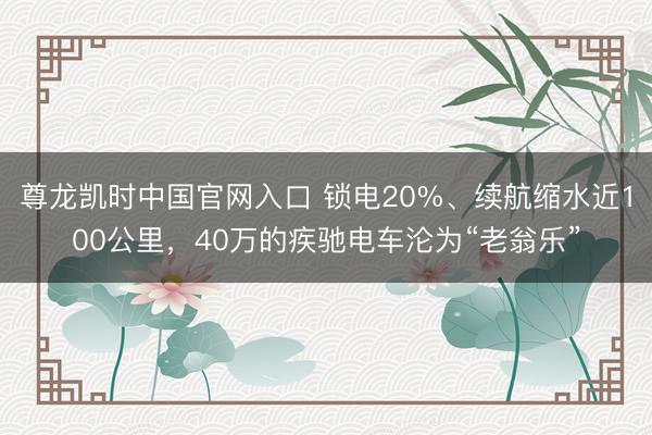 尊龙凯时中国官网入口 锁电20%、续航缩水近100公里，40万的疾驰电车沦为“老翁乐”