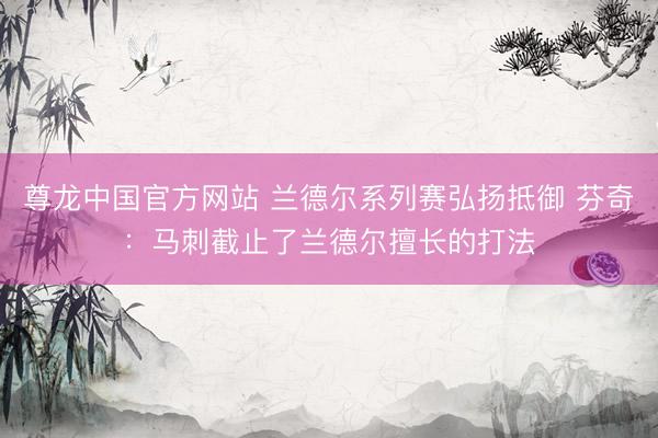 尊龙中国官方网站 兰德尔系列赛弘扬抵御 芬奇：马刺截止了兰德尔擅长的打法