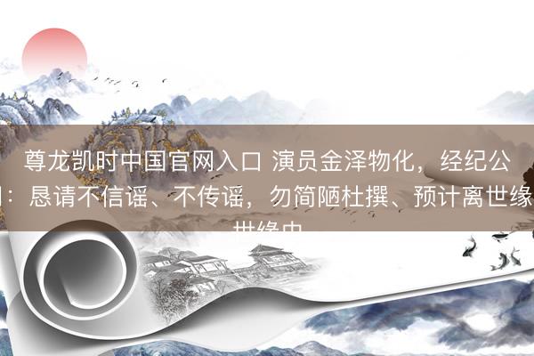 尊龙凯时中国官网入口 演员金泽物化,经纪公司:恳请不信谣、不传谣,勿简陋杜撰、预计离世缘由
