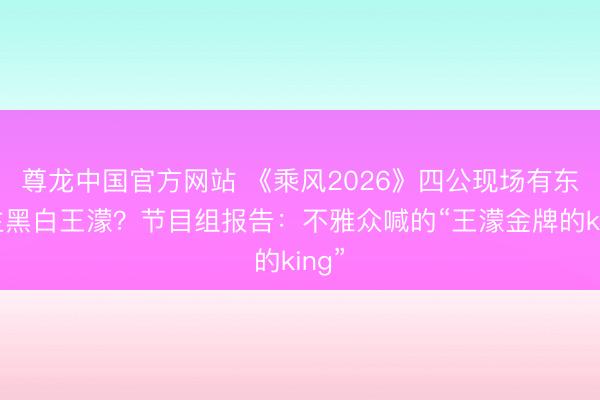 尊龙中国官方网站 《乘风2026》四公现场有东谈主黑白王濛？节目组报告：不雅众喊的“王濛金牌的king”