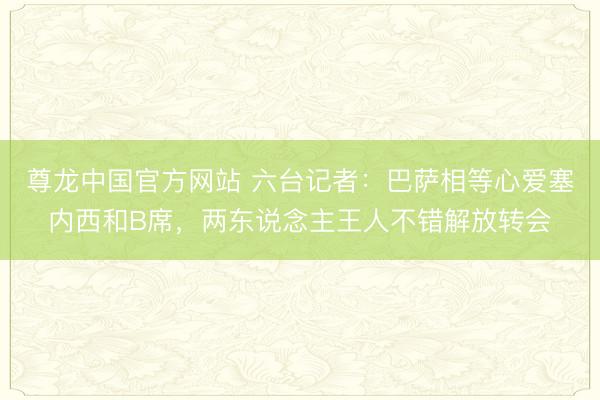 尊龙中国官方网站 六台记者：巴萨相等心爱塞内西和B席，两东说念主王人不错解放转会
