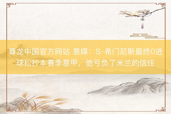 尊龙中国官方网站 意媒：S·希门尼斯最终0进球松抄本赛季意甲，他亏负了米兰的信任