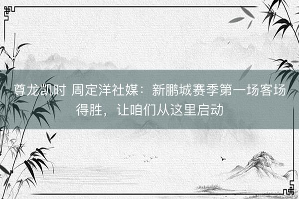 尊龙凯时 周定洋社媒：新鹏城赛季第一场客场得胜，让咱们从这里启动