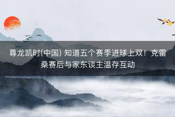 尊龙凯时(中国) 知道五个赛季进球上双！克雷桑赛后与家东谈主
