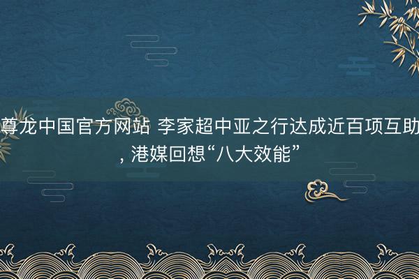 尊龙中国官方网站 李家超中亚之行达成近百项互助， 港媒回想“八大效能”