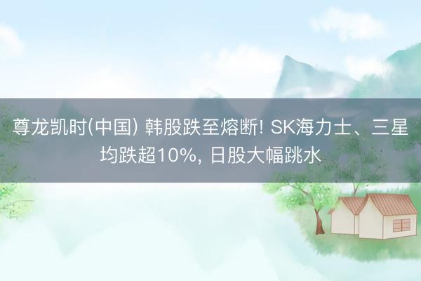尊龙凯时(中国) 韩股跌至熔断! SK海力士、三星均跌超10%, 日股大幅跳水