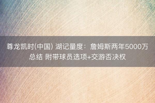 尊龙凯时(中国) 湖记量度：詹姆斯两年5000万总结 附带球员选项+交游否决权
