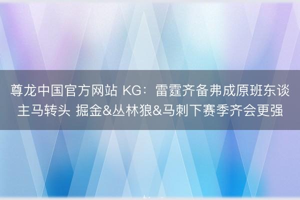 尊龙中国官方网站 KG：雷霆齐备弗成原班东谈主马转头 掘金&丛林狼&马刺下赛季齐会更强