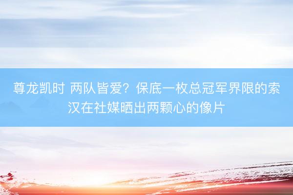 尊龙凯时 两队皆爱？保底一枚总冠军界限的索汉在社媒晒出两颗心的像片