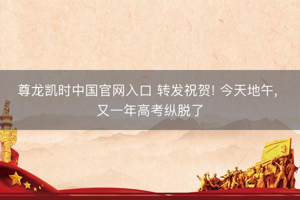 尊龙凯时中国官网入口 转发祝贺! 今天地午， 又一年高考纵脱了