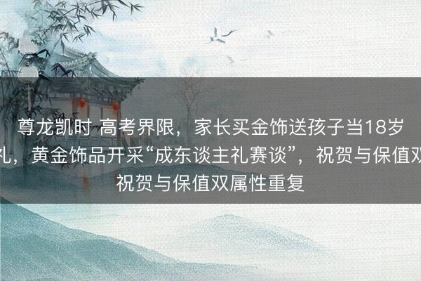尊龙凯时 高考界限，家长买金饰送孩子当18岁成东谈主礼，黄金饰品开采“成东谈主礼赛谈”，祝贺与保值双属性重复