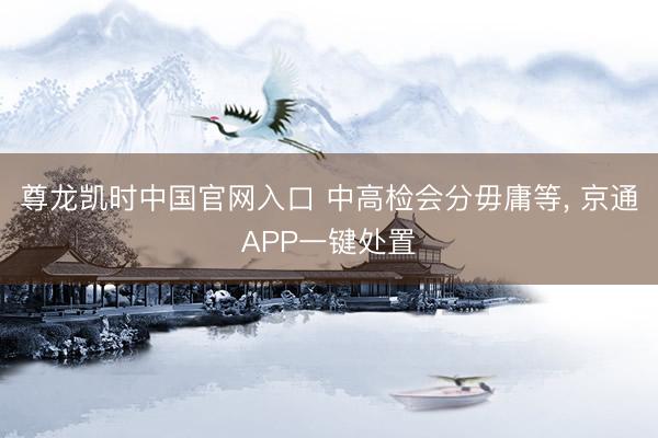 尊龙凯时中国官网入口 中高检会分毋庸等， 京通APP一键处置