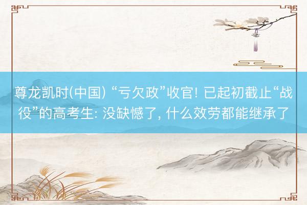 尊龙凯时(中国) “亏欠政”收官! 已起初截止“战役”的高考生: 没缺憾了， 什么效劳都能继承了