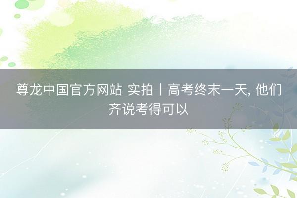 尊龙中国官方网站 实拍丨高考终末一天， 他们齐说考得可以