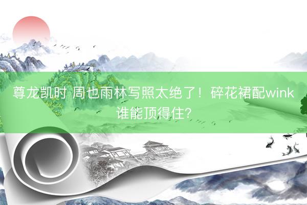 尊龙凯时 周也雨林写照太绝了!碎花裙配wink谁能顶得住?