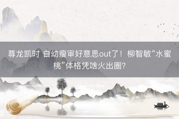 尊龙凯时 白幼瘦审好意思out了！柳智敏“水蜜桃”体格凭啥火出圈？
