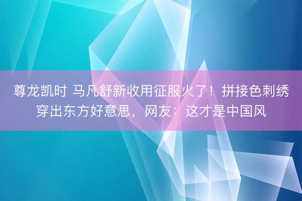 尊龙凯时 马凡舒新收用征服火了！拼接色刺绣穿出东方好意思，网友：这才是中国风