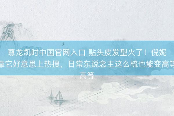 尊龙凯时中国官网入口 贴头皮发型火了！倪妮靠它好意思上热搜，日常东说念主这么梳也能变高等