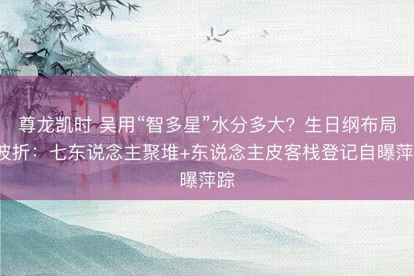 尊龙凯时 吴用“智多星”水分多大?生日纲布局4波折:七东说念主聚堆+东说念主皮客栈登记自曝萍踪