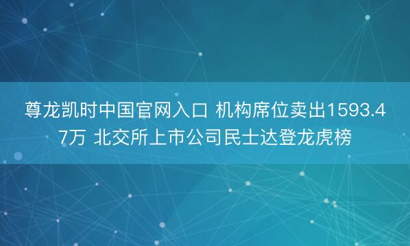 尊龙凯时中国官网入口 机构席位卖出1593.47万 北交所上市公司民士达登龙虎榜