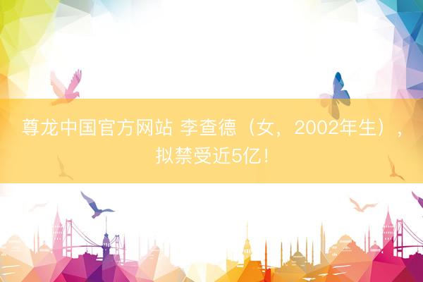 尊龙中国官方网站 李查德（女，2002年生），拟禁受近5亿！