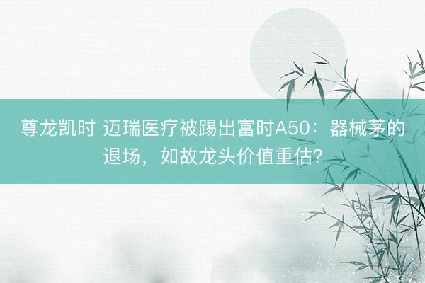 尊龙凯时 迈瑞医疗被踢出富时A50：器械茅的退场，如故龙头价值重估？