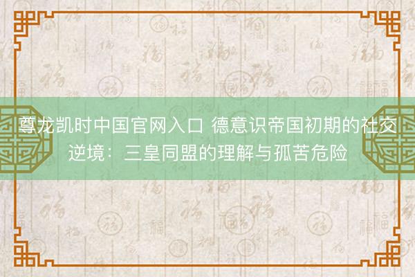 尊龙凯时中国官网入口 德意识帝国初期的社交逆境：三皇同盟的理解与孤苦危险