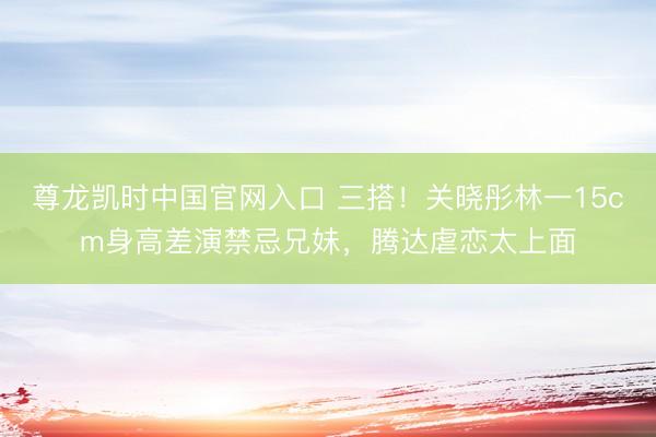 尊龙凯时中国官网入口 三搭！关晓彤林一15cm身高差演禁忌兄妹，腾达虐恋太上面