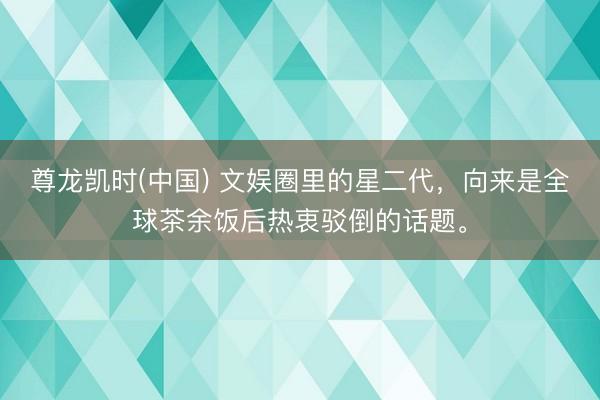 尊龙凯时(中国) 文娱圈里的星二代，向来是全球茶余饭后热衷驳倒的话题。