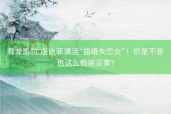 尊龙凯时 庄达菲演活“插嗫失恋女”！你是不是也这么假装没事？