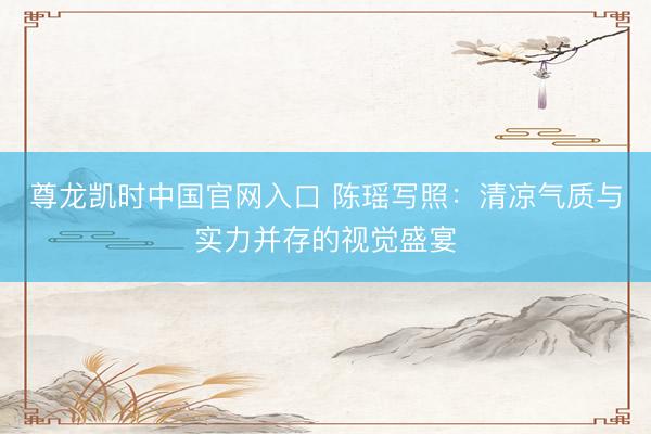 尊龙凯时中国官网入口 陈瑶写照：清凉气质与实力并存的视觉盛宴