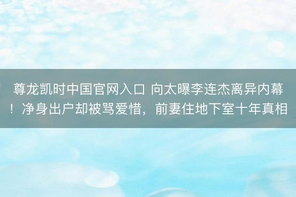 尊龙凯时中国官网入口 向太曝李连杰离异内幕！净身出户却被骂爱惜，前妻住地下室十年真相