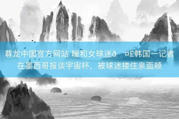 尊龙中国官方网站 暖和女球迷🤣韩国一记者在墨西哥报谈宇宙杯，被球迷搂住亲面颊