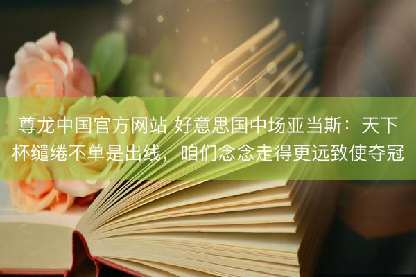 尊龙中国官方网站 好意思国中场亚当斯：天下杯缱绻不单是出线，咱们念念走得更远致使夺冠