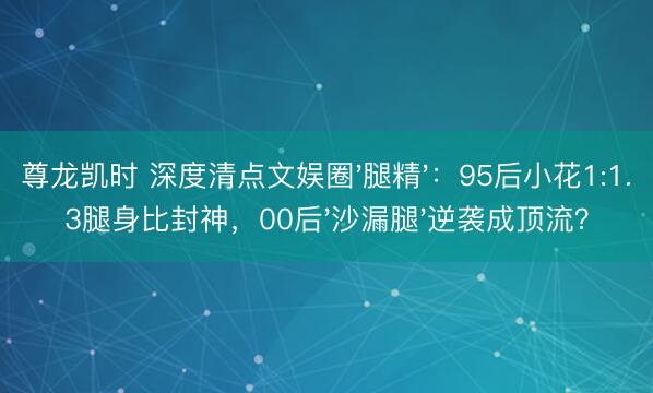 尊龙凯时 深度清点文娱圈'腿精'：95后小花1:1.3腿身比封神，00后'沙漏腿'逆袭成顶流？