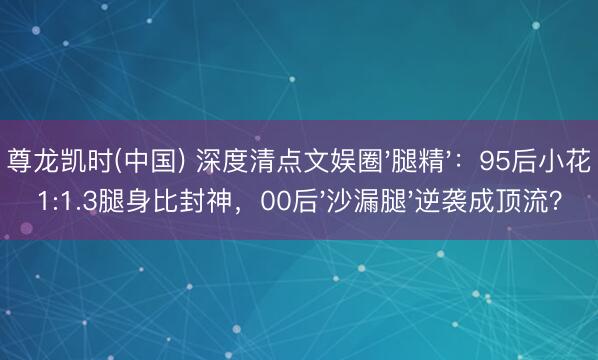 尊龙凯时(中国) 深度清点文娱圈'腿精'：95后小花1:1.3腿身比封神，00后'沙漏腿'逆袭成顶流？