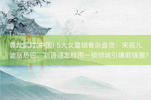 尊龙凯时(中国) 5大女星锁骨杀盘货：宋祖儿、迪丽热巴、刘诗诗怎样用一锁倾城引爆前锋圈？
