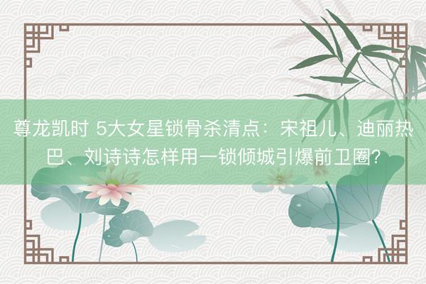尊龙凯时 5大女星锁骨杀清点：宋祖儿、迪丽热巴、刘诗诗怎样用一锁倾城引爆前卫圈？