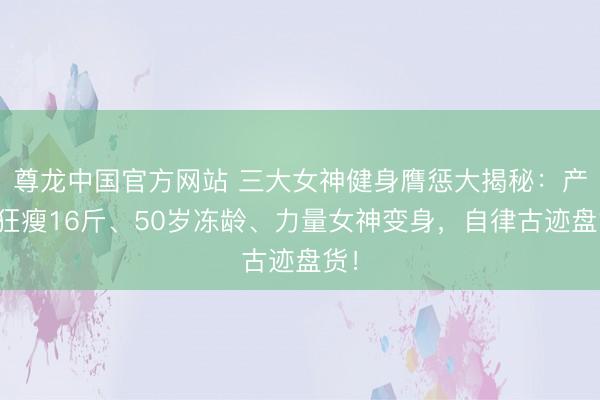 尊龙中国官方网站 三大女神健身膺惩大揭秘：产后狂瘦16斤、50岁冻龄、力量女神变身，自律古迹盘货！