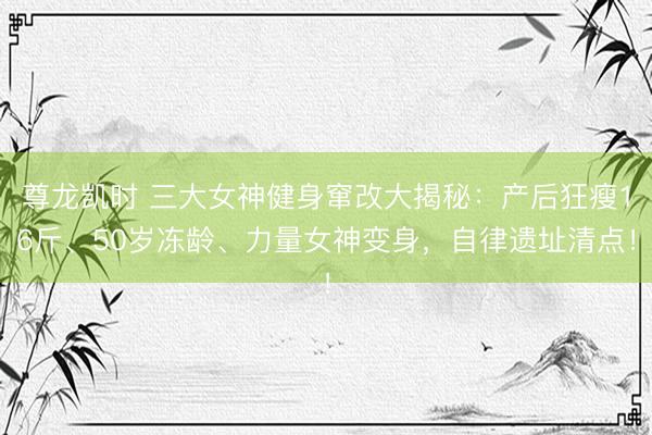 尊龙凯时 三大女神健身窜改大揭秘：产后狂瘦16斤、50岁冻龄、力量女神变身，自律遗址清点！