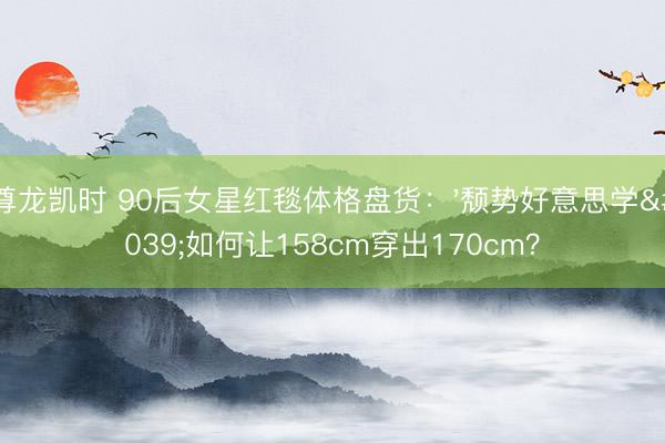 尊龙凯时 90后女星红毯体格盘货:'颓势好意思学'如何让158cm穿出170cm?