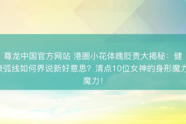尊龙中国官方网站 港圈小花体魄贬责大揭秘：健康弧线如何界说新好意思？清点10位女神的身形魔力！