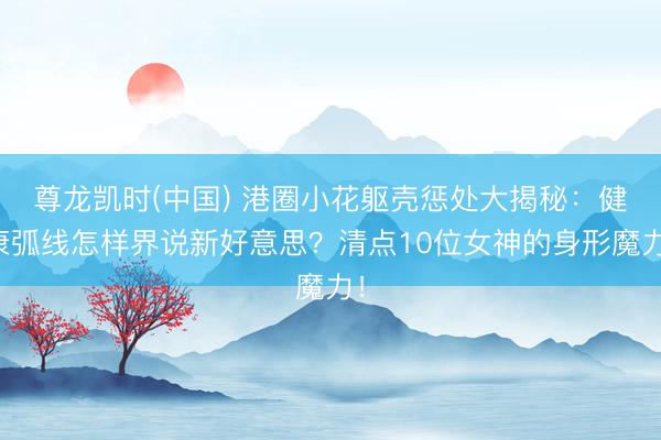 尊龙凯时(中国) 港圈小花躯壳惩处大揭秘：健康弧线怎样界说新好意思？清点10位女神的身形魔力！