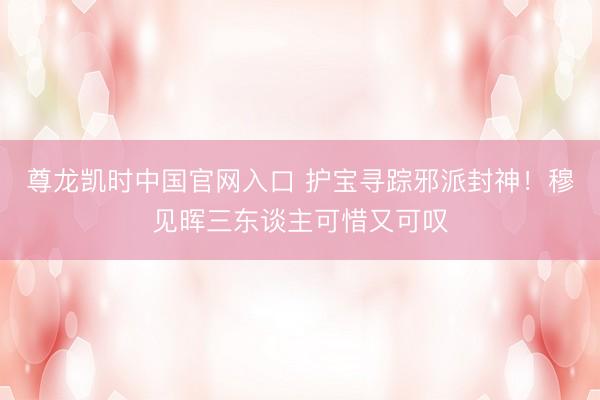 尊龙凯时中国官网入口 护宝寻踪邪派封神！穆见晖三东谈主可惜又可叹