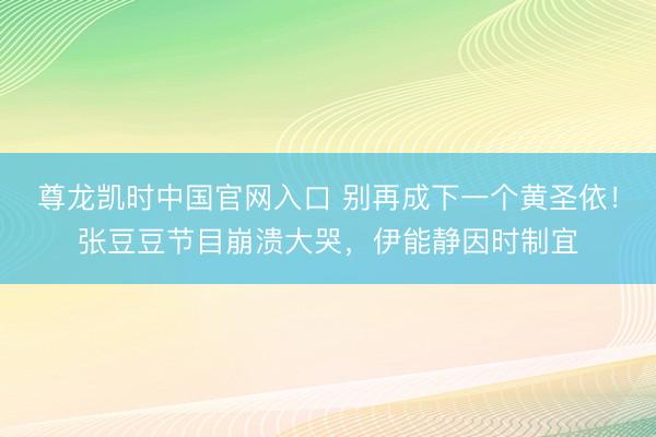 尊龙凯时中国官网入口 别再成下一个黄圣依！张豆豆节目崩溃大哭，伊能静因时制宜