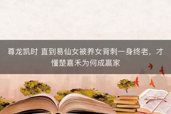 尊龙凯时 直到易仙女被养女背刺一身终老,才懂楚嘉禾为何成赢家